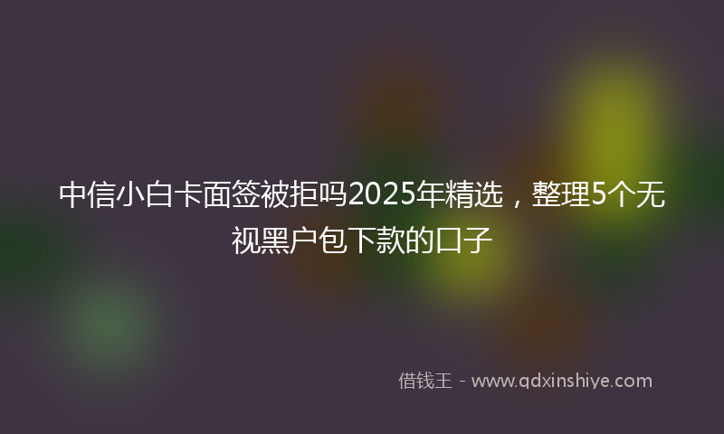 中信小白卡面签被拒吗2025年精选，整理5个无视黑户包下款的口子
