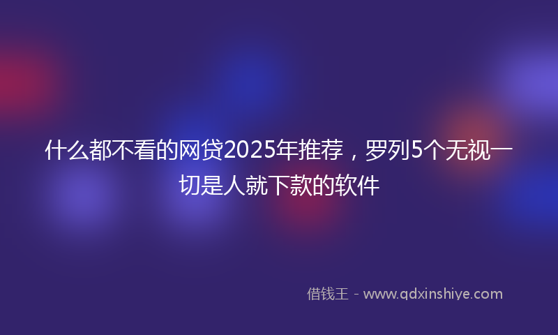 什么都不看的网贷2025年推荐，罗列5个无视一切是人就下款的软件