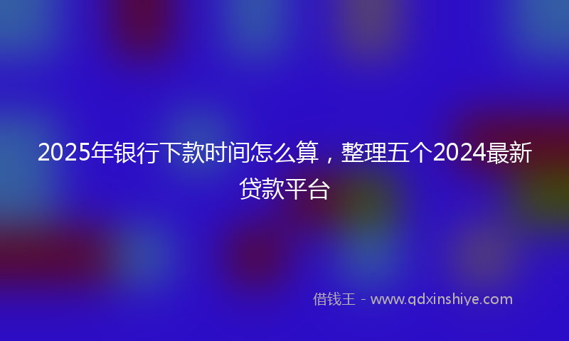 2025年银行下款时间怎么算，整理五个2024最新贷款平台