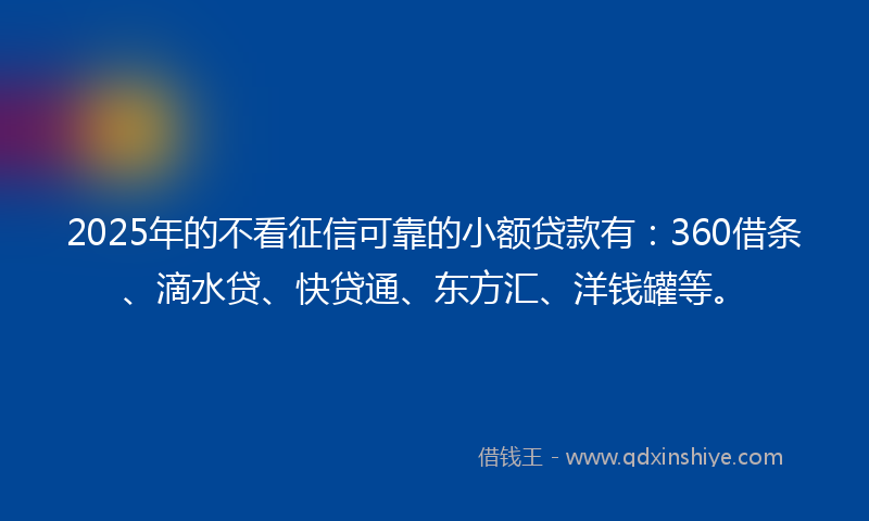 2025年的不看征信可靠的小额贷款有：360借条、滴水贷、快贷通、东方汇、洋钱罐等。