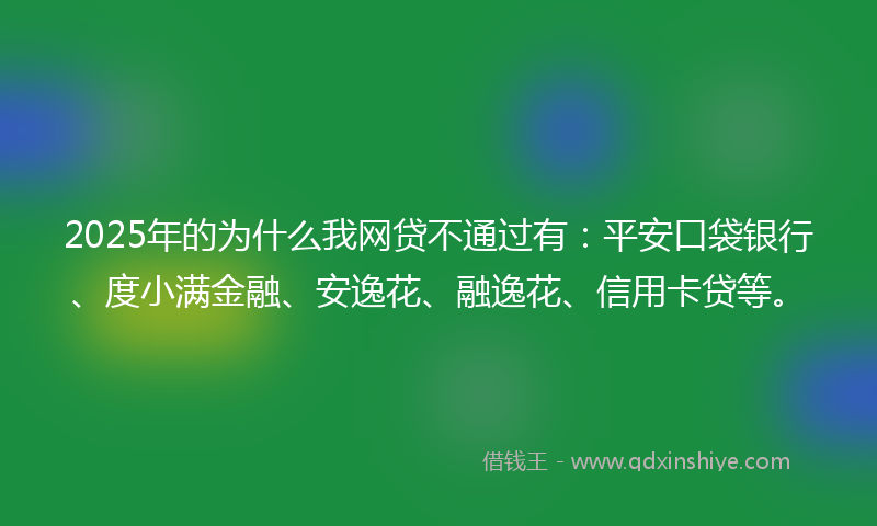 2025年的为什么我网贷不通过有：平安口袋银行、度小满金融、安逸花、融逸花、信用卡贷等。