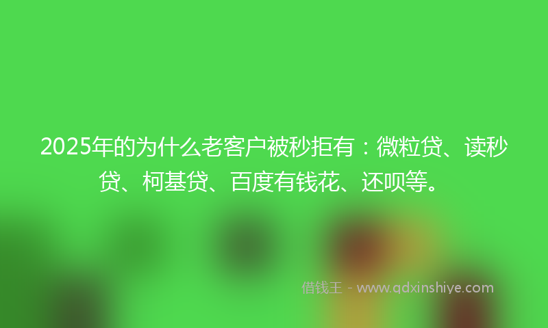 2025年的为什么老客户被秒拒有：微粒贷、读秒贷、柯基贷、百度有钱花、还呗等。