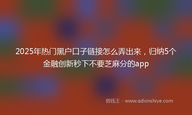 2025年热门黑户口子链接怎么弄出来，归纳5个金融创新秒下不要芝麻分的app