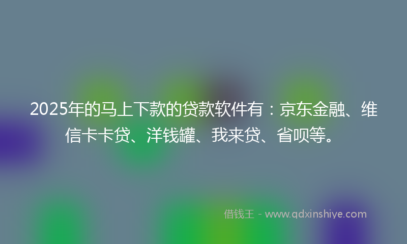 2025年的马上下款的贷款软件有：京东金融、维信卡卡贷、洋钱罐、我来贷、省呗等。