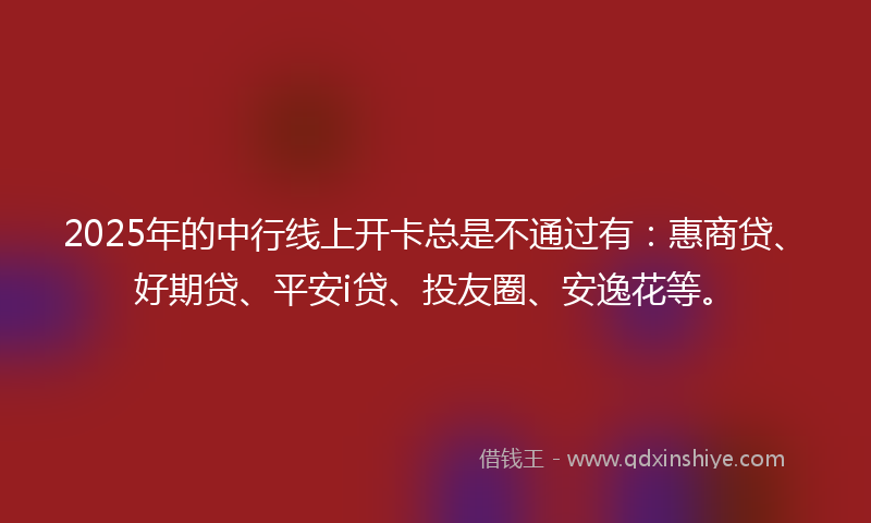 2025年的中行线上开卡总是不通过有：惠商贷、好期贷、平安i贷、投友圈、安逸花等。