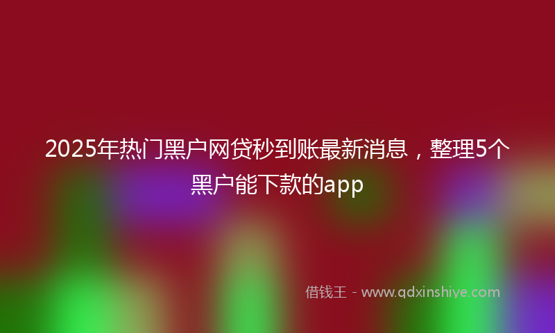 2025年热门黑户网贷秒到账最新消息，整理5个黑户能下款的app