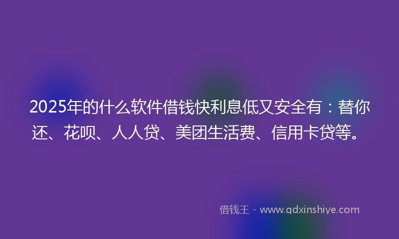 2025年的什么软件借钱快利息低又安全有：替你还、花呗、人人贷、美团生活费、信用卡贷等。