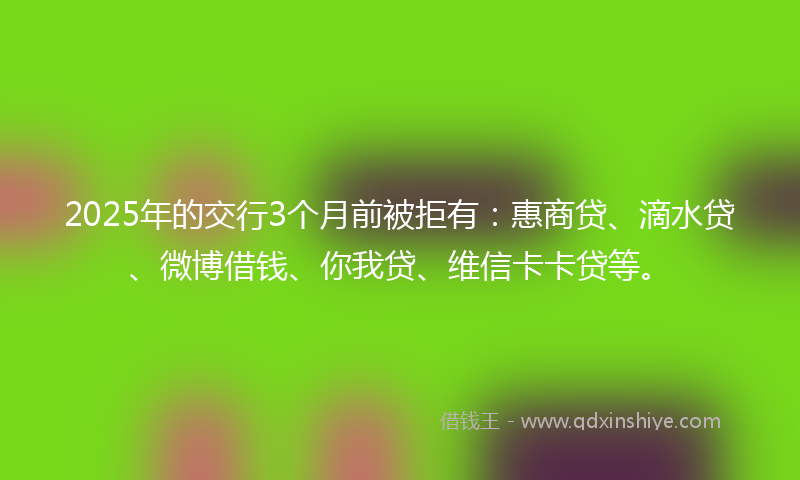 2025年的交行3个月前被拒有：惠商贷、滴水贷、微博借钱、你我贷、维信卡卡贷等。