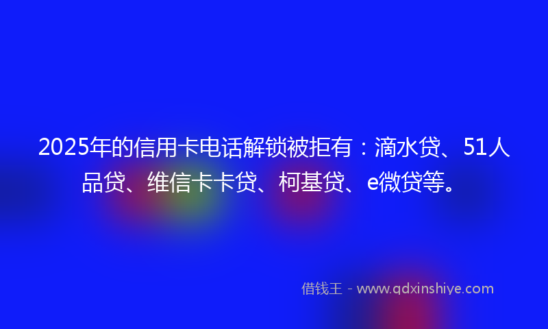 2025年的信用卡电话解锁被拒有:滴水贷、51人品贷、维信卡卡贷、柯基贷、e微贷等。