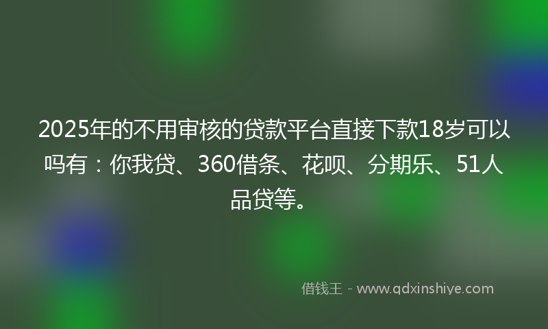 2025年的不用审核的贷款平台直接下款18岁可以吗有：你我贷、360借条、花呗、分期乐、51人品贷等。