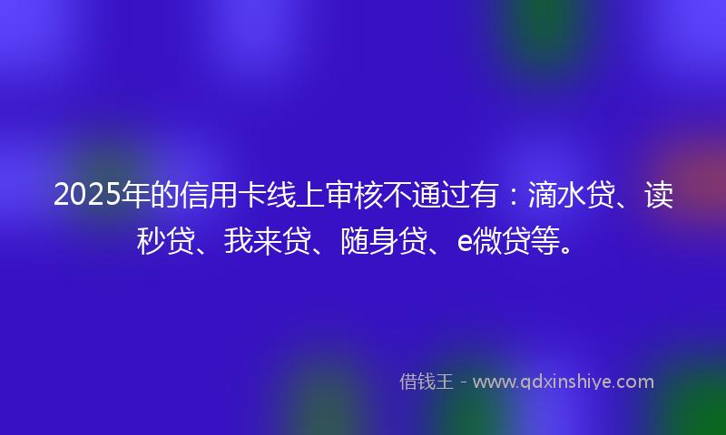 2025年的信用卡线上审核不通过有：滴水贷、读秒贷、我来贷、随身贷、e微贷等。