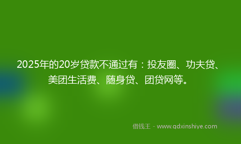2025年的20岁贷款不通过有：投友圈、功夫贷、美团生活费、随身贷、团贷网等。