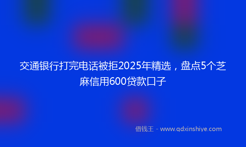 交通银行打完电话被拒2025年精选，盘点5个芝麻信用600贷款口子