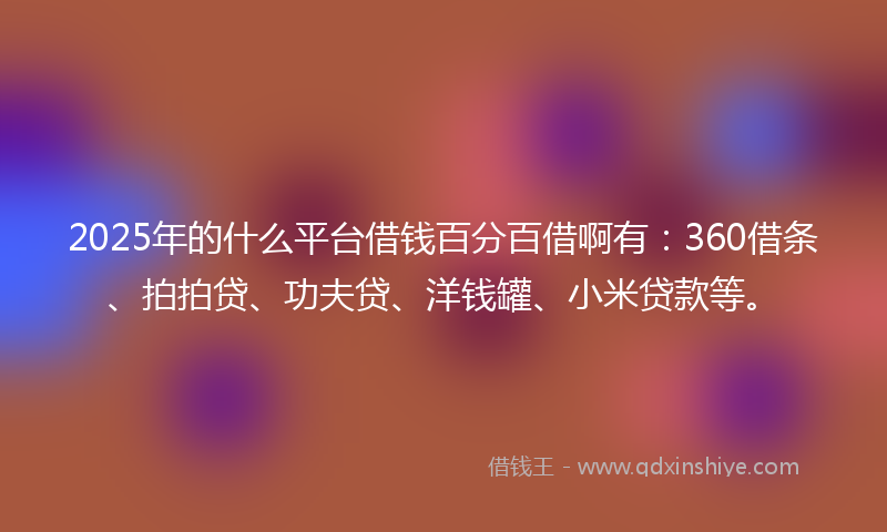 2025年的什么平台借钱百分百借啊有：360借条、拍拍贷、功夫贷、洋钱罐、小米贷款等。