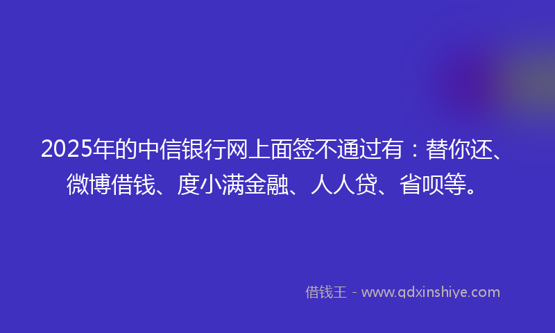 2025年的中信银行网上面签不通过有：替你还、微博借钱、度小满金融、人人贷、省呗等。