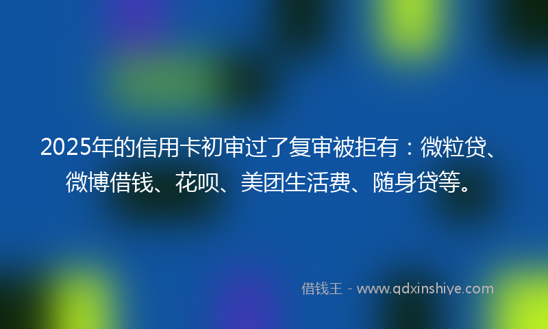 2025年的信用卡初审过了复审被拒有：微粒贷、微博借钱、花呗、美团生活费、随身贷等。