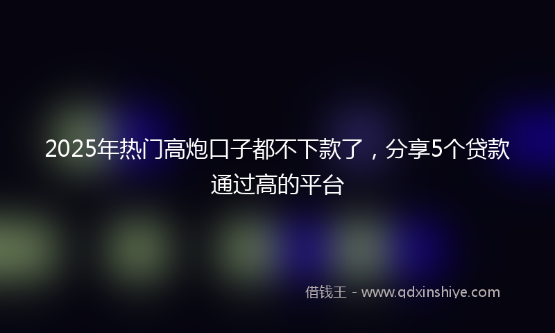 2025年热门高炮口子都不下款了，分享5个贷款通过高的平台