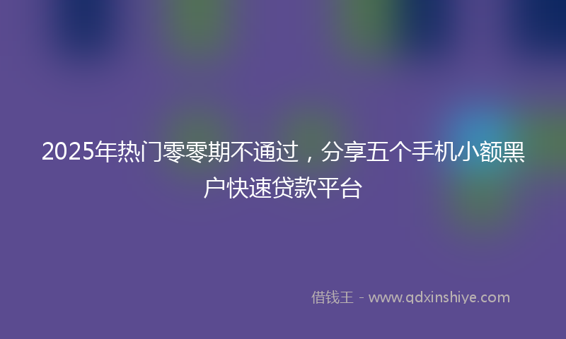 2025年热门零零期不通过，分享五个手机小额黑户快速贷款平台