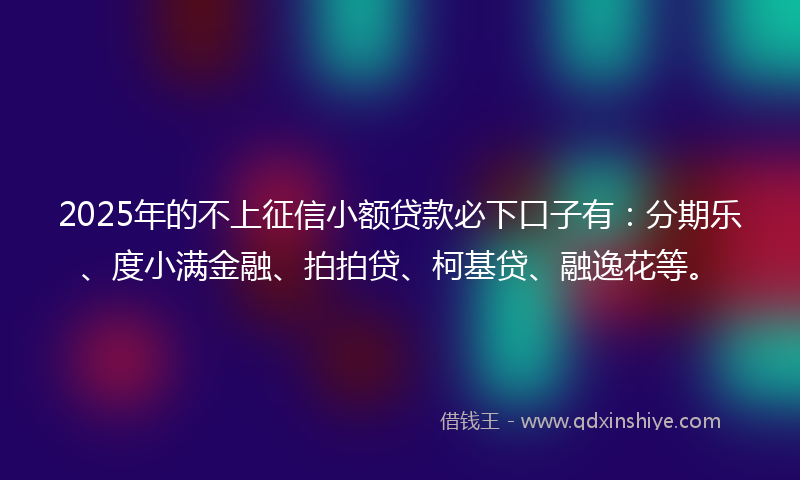 2025年的不上征信小额贷款必下口子有：分期乐、度小满金融、拍拍贷、柯基贷、融逸花等。