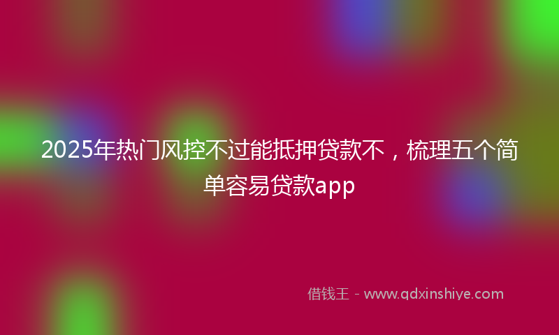 2025年热门风控不过能抵押贷款不，梳理五个简单容易贷款app