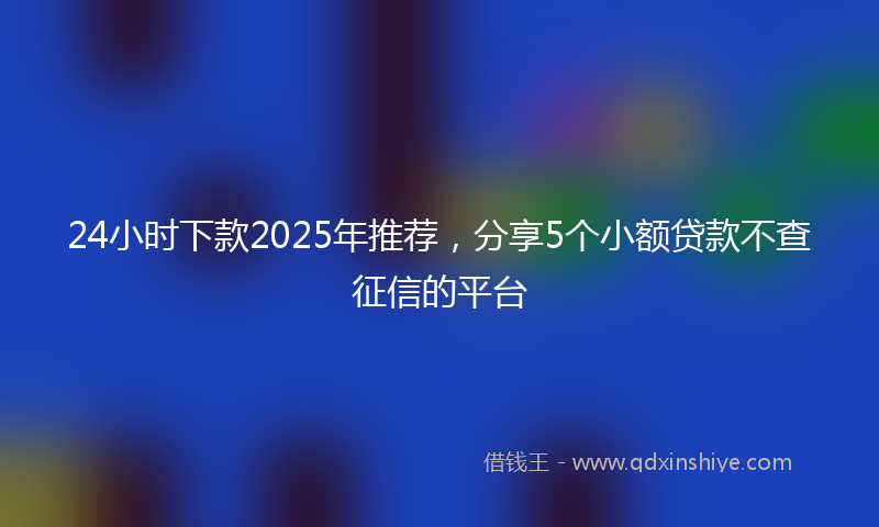 24小时下款2025年推荐，分享5个小额贷款不查征信的平台