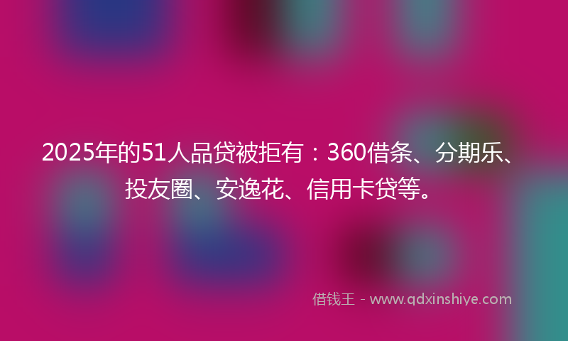 2025年的51人品贷被拒有：360借条、分期乐、投友圈、安逸花、信用卡贷等。