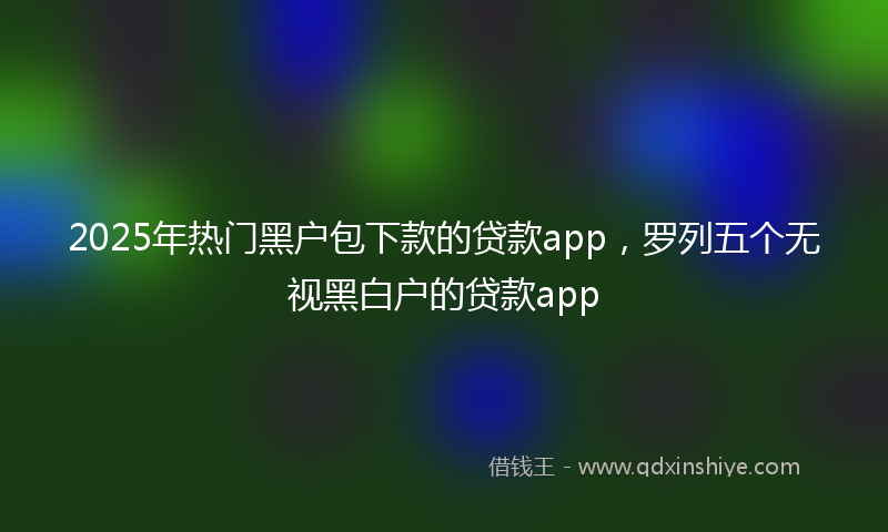 2025年热门黑户包下款的贷款app，罗列五个无视黑白户的贷款app