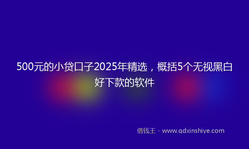 500元的小贷口子2025年精选，概括5个无视黑白好下款的软件