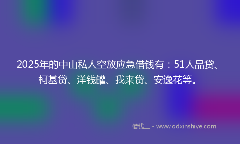 2025年的中山私人空放应急借钱有：51人品贷、柯基贷、洋钱罐、我来贷、安逸花等。