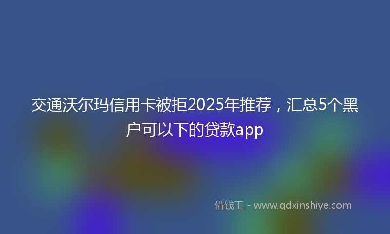 交通沃尔玛信用卡被拒2025年推荐，汇总5个黑户可以下的贷款app