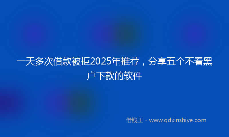 一天多次借款被拒2025年推荐，分享五个不看黑户下款的软件
