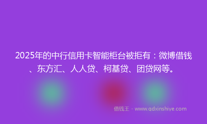 2025年的中行信用卡智能柜台被拒有：微博借钱、东方汇、人人贷、柯基贷、团贷网等。
