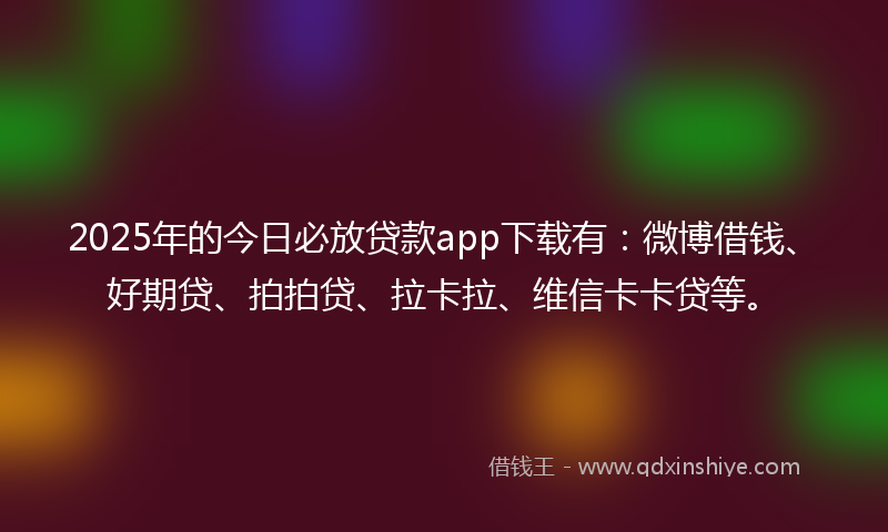 2025年的今日必放贷款app下载有：微博借钱、好期贷、拍拍贷、拉卡拉、维信卡卡贷等。