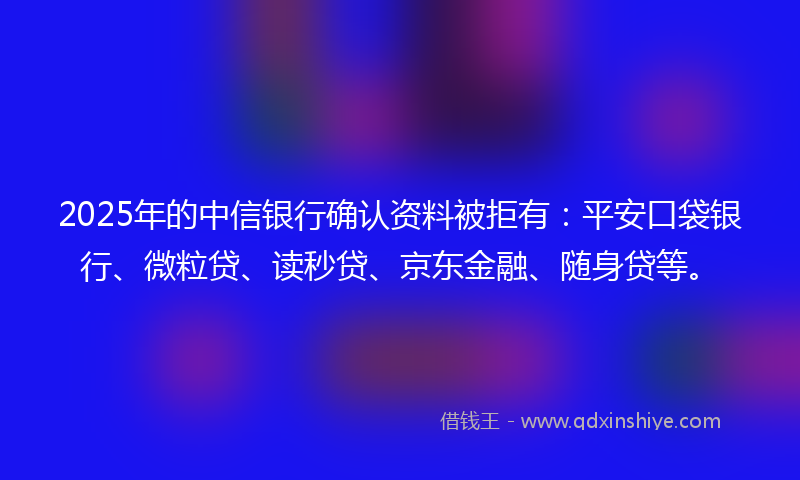 2025年的中信银行确认资料被拒有：平安口袋银行、微粒贷、读秒贷、京东金融、随身贷等。