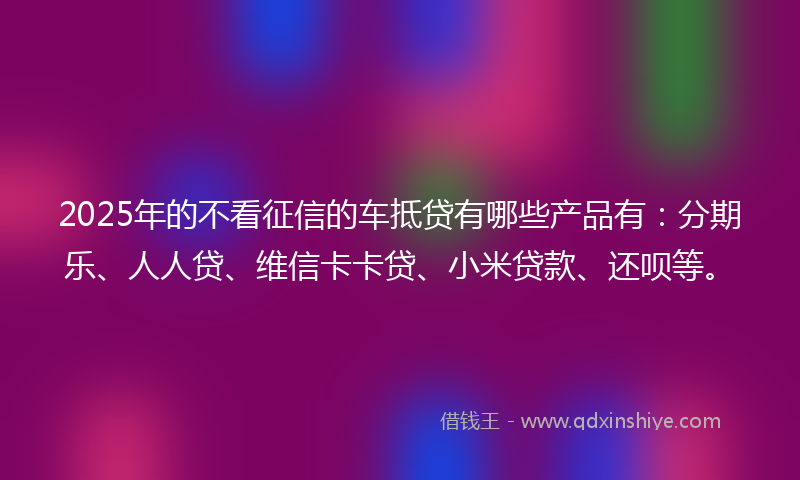 2025年的不看征信的车抵贷有哪些产品有：分期乐、人人贷、维信卡卡贷、小米贷款、还呗等。