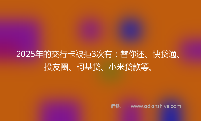 2025年的交行卡被拒3次有：替你还、快贷通、投友圈、柯基贷、小米贷款等。