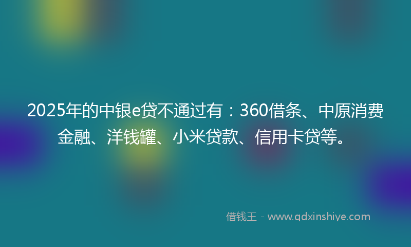 2025年的中银e贷不通过有：360借条、中原消费金融、洋钱罐、小米贷款、信用卡贷等。