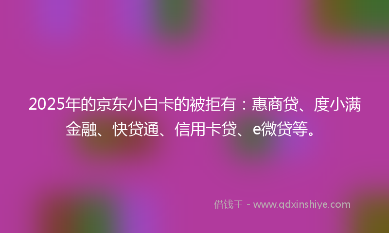 2025年的京东小白卡的被拒有：惠商贷、度小满金融、快贷通、信用卡贷、e微贷等。