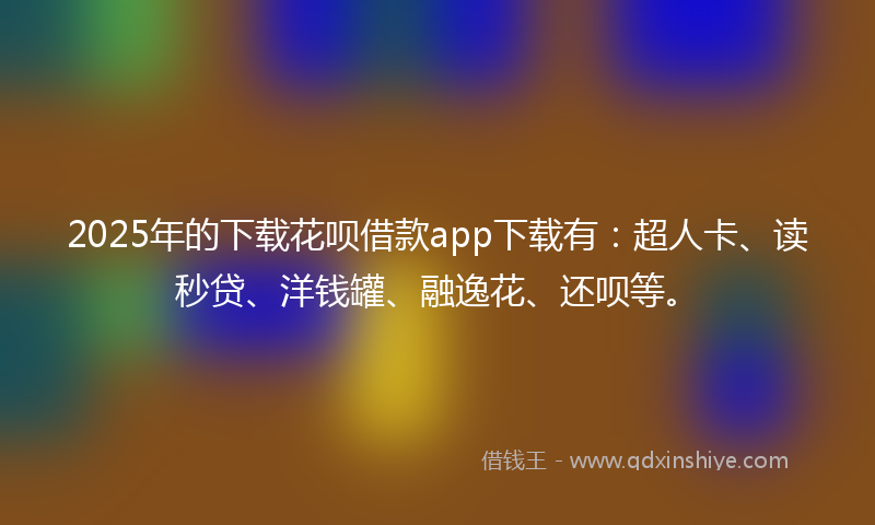 2025年的下载花呗借款app下载有：超人卡、读秒贷、洋钱罐、融逸花、还呗等。