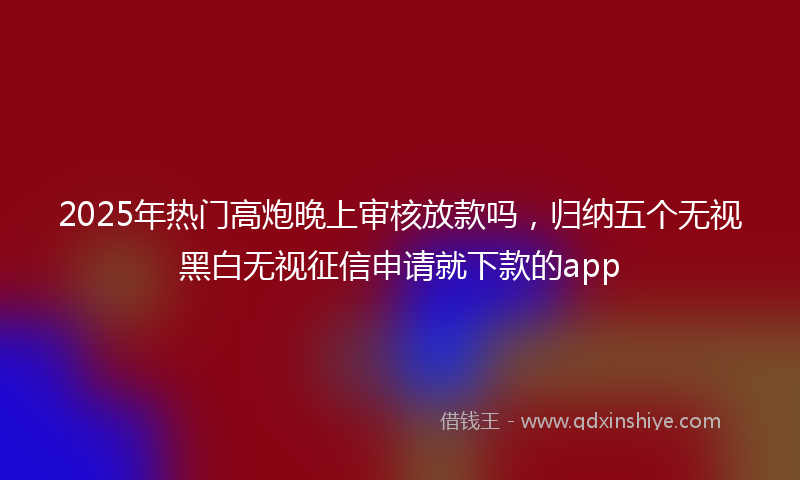 2025年热门高炮晚上审核放款吗，归纳五个无视黑白无视征信申请就下款的app