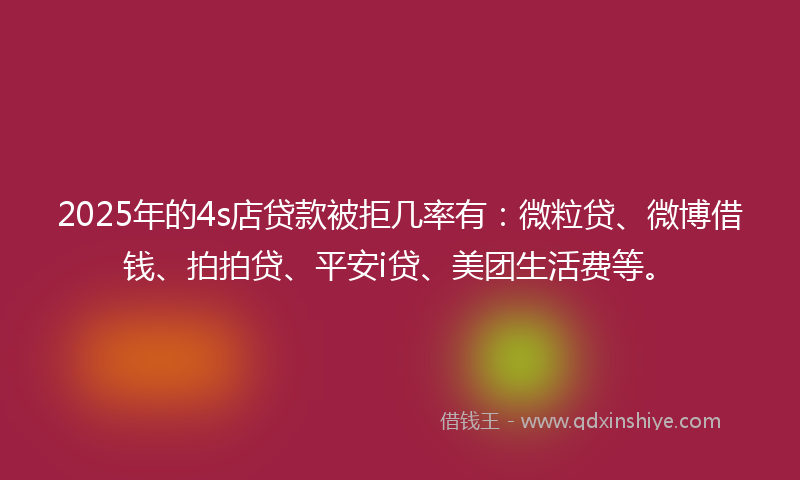 2025年的4s店贷款被拒几率有：微粒贷、微博借钱、拍拍贷、平安i贷、美团生活费等。