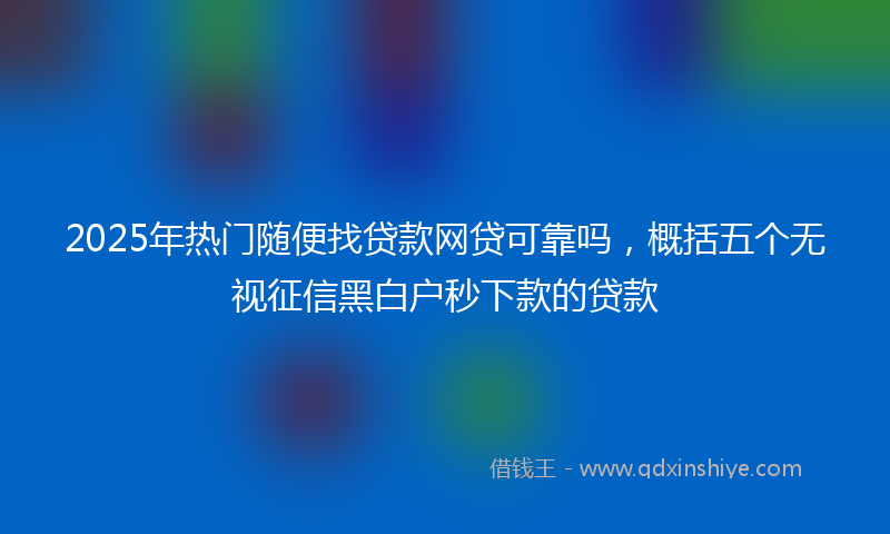 2025年热门随便找贷款网贷可靠吗，概括五个无视征信黑白户秒下款的贷款
