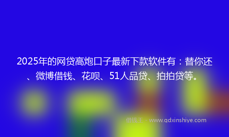 2025年的网贷高炮口子最新下款软件有：替你还、微博借钱、花呗、51人品贷、拍拍贷等。