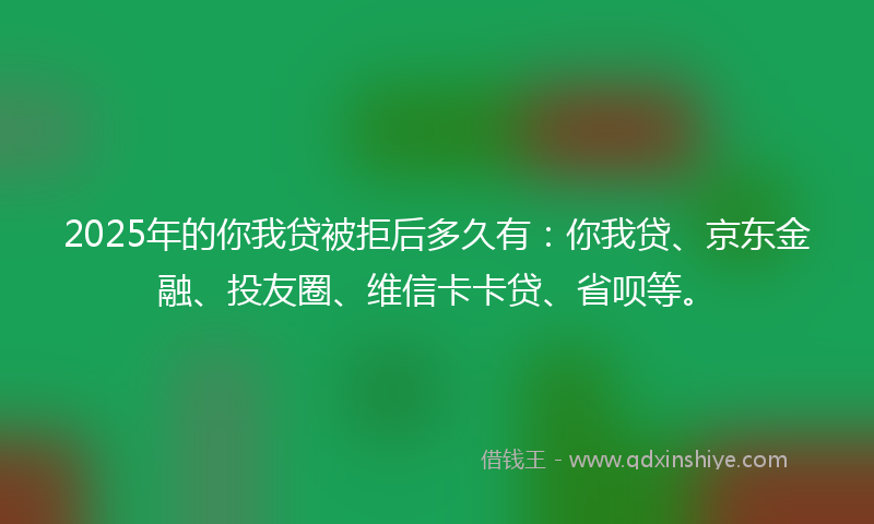 2025年的你我贷被拒后多久有：你我贷、京东金融、投友圈、维信卡卡贷、省呗等。
