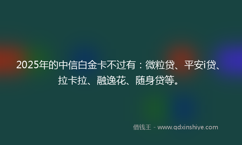 2025年的中信白金卡不过有：微粒贷、平安i贷、拉卡拉、融逸花、随身贷等。