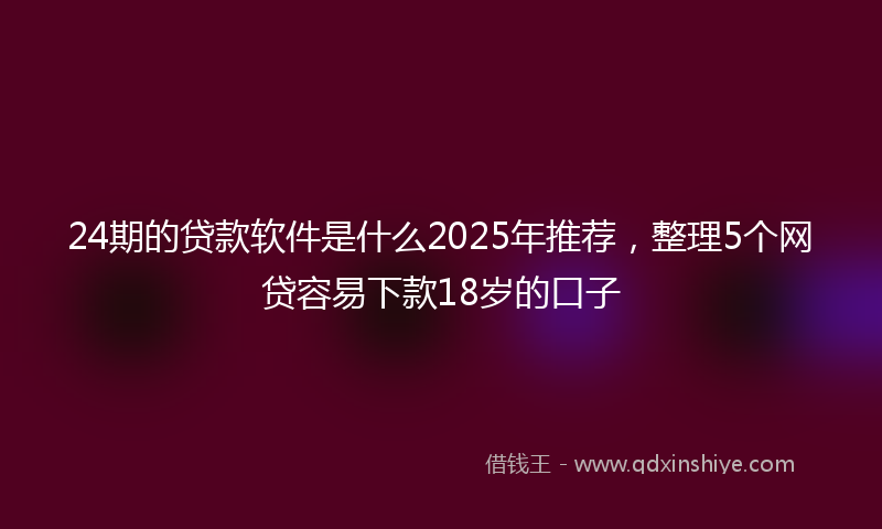 24期的贷款软件是什么2025年推荐，整理5个网贷容易下款18岁的口子