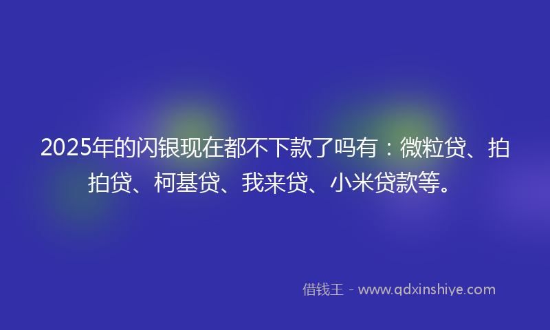 2025年的闪银现在都不下款了吗有：微粒贷、拍拍贷、柯基贷、我来贷、小米贷款等。