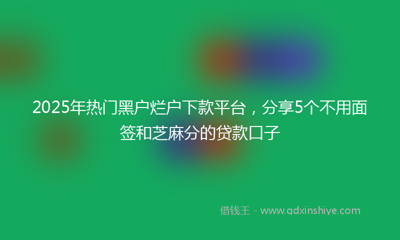 2025年热门黑户烂户下款平台，分享5个不用面签和芝麻分的贷款口子