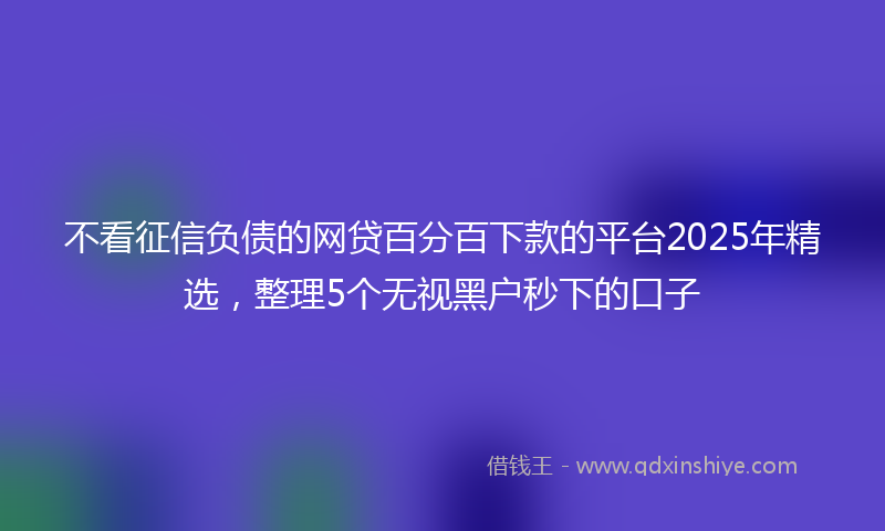 不看征信负债的网贷百分百下款的平台2025年精选，整理5个无视黑户秒下的口子