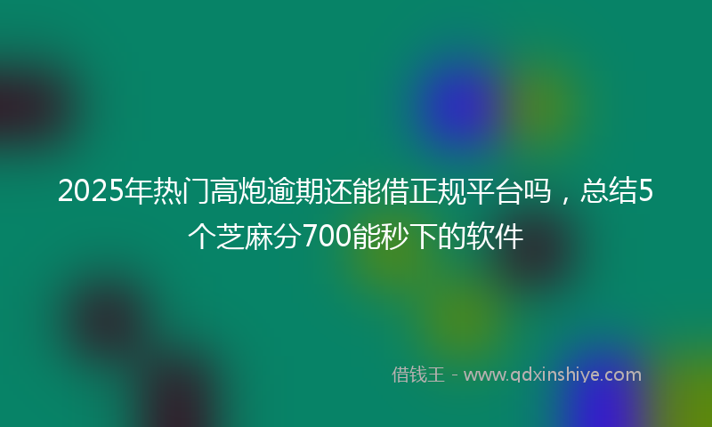 2025年热门高炮逾期还能借正规平台吗，总结5个芝麻分700能秒下的软件